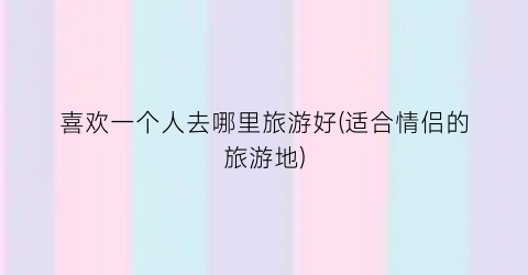 喜欢一个人去哪里旅游好(适合情侣的旅游地)