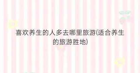 喜欢养生的人多去哪里旅游(适合养生的旅游胜地)
