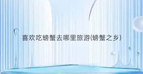 喜欢吃螃蟹去哪里旅游(螃蟹之乡)