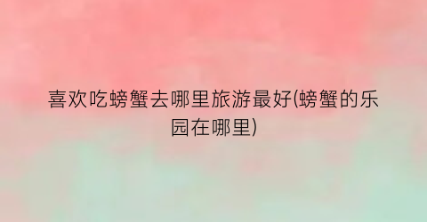 喜欢吃螃蟹去哪里旅游最好(螃蟹的乐园在哪里)