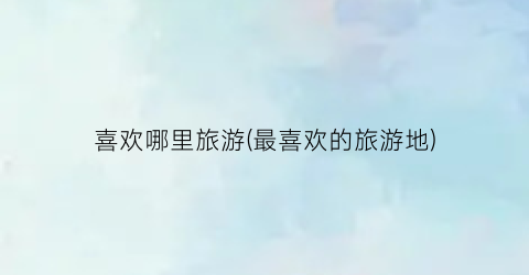 喜欢哪里旅游(最喜欢的旅游地)