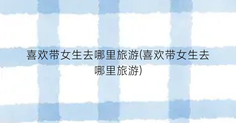 喜欢带女生去哪里旅游(喜欢带女生去哪里旅游)