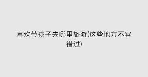 喜欢带孩子去哪里旅游(这些地方不容错过)