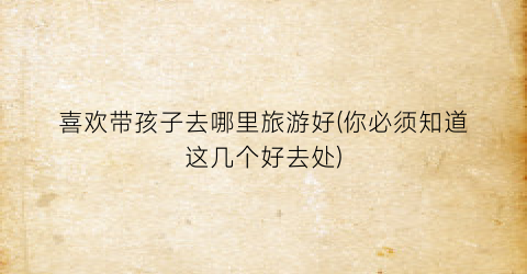 喜欢带孩子去哪里旅游好(你必须知道这几个好去处)