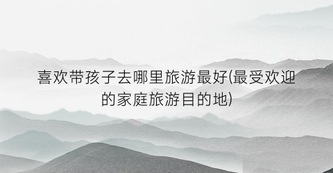 喜欢带孩子去哪里旅游最好(最受欢迎的家庭旅游目的地)