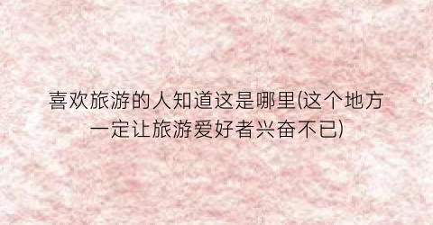 喜欢旅游的人知道这是哪里(这个地方一定让旅游爱好者兴奋不已)