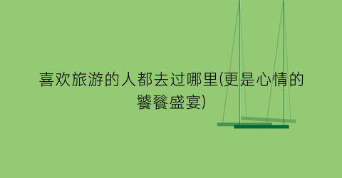 喜欢旅游的人都去过哪里(更是心情的饕餮盛宴)