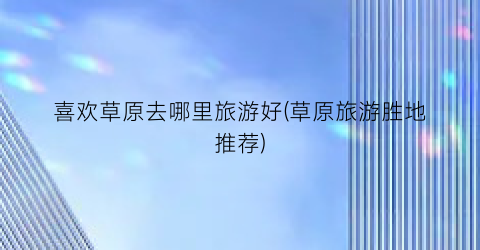 喜欢草原去哪里旅游好(草原旅游胜地推荐)