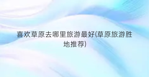 喜欢草原去哪里旅游最好(草原旅游胜地推荐)