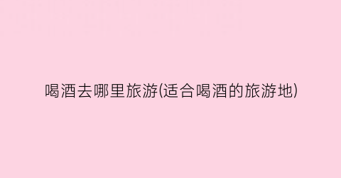 喝酒去哪里旅游(适合喝酒的旅游地)