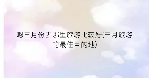 嗯三月份去哪里旅游比较好(三月旅游的最佳目的地)