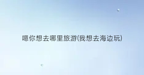 嗯你想去哪里旅游(我想去海边玩)