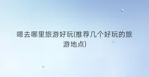 嗯去哪里旅游好玩(推荐几个好玩的旅游地点)