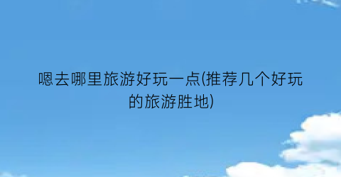 嗯去哪里旅游好玩一点(推荐几个好玩的旅游胜地)