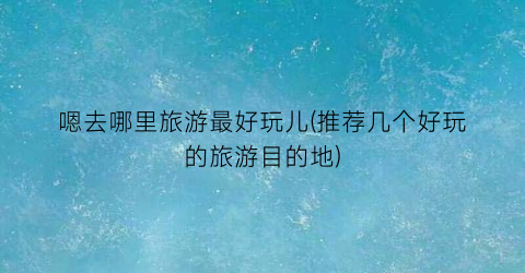 嗯去哪里旅游最好玩儿(推荐几个好玩的旅游目的地)