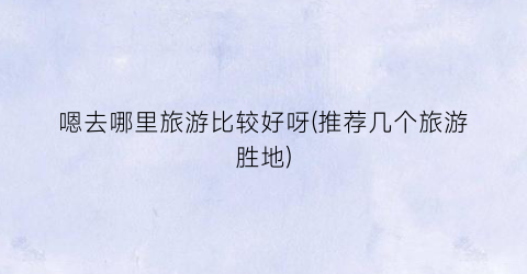 嗯去哪里旅游比较好呀(推荐几个旅游胜地)