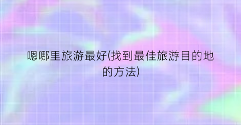 嗯哪里旅游最好(找到最佳旅游目的地的方法)