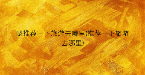 嗯推荐一下旅游去哪里(推荐一下旅游去哪里)