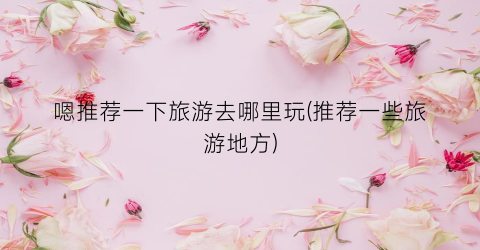 嗯推荐一下旅游去哪里玩(推荐一些旅游地方)
