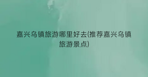 嘉兴乌镇旅游哪里好去(推荐嘉兴乌镇旅游景点)