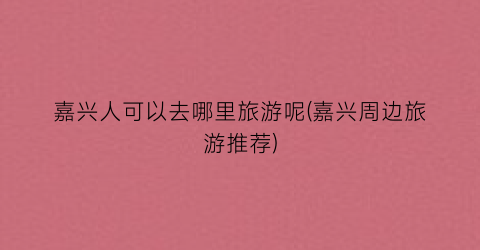 嘉兴人可以去哪里旅游呢(嘉兴周边旅游推荐)