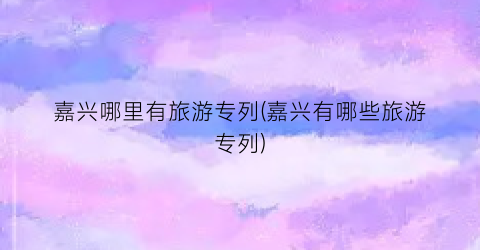 嘉兴哪里有旅游专列(嘉兴有哪些旅游专列)