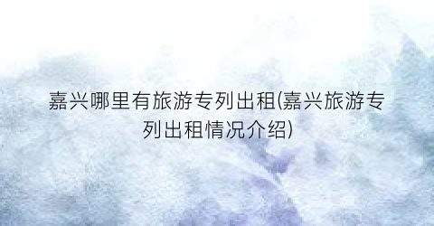 嘉兴哪里有旅游专列出租(嘉兴旅游专列出租情况介绍)