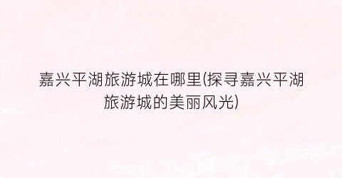 嘉兴平湖旅游城在哪里(探寻嘉兴平湖旅游城的美丽风光)