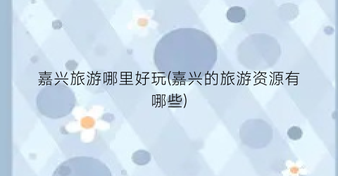 嘉兴旅游哪里好玩(嘉兴的旅游资源有哪些)