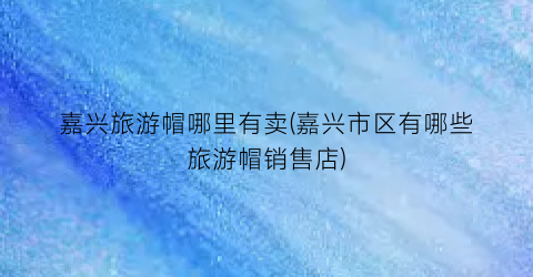 嘉兴旅游帽哪里有卖(嘉兴市区有哪些旅游帽销售店)