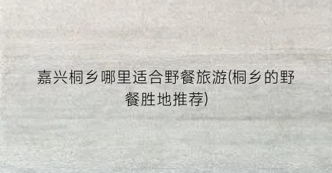 嘉兴桐乡哪里适合野餐旅游(桐乡的野餐胜地推荐)