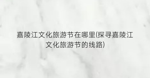 嘉陵江文化旅游节在哪里(探寻嘉陵江文化旅游节的线路)
