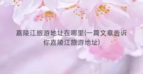 嘉陵江旅游地址在哪里(一篇文章告诉你嘉陵江旅游地址)