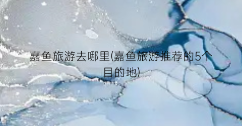 嘉鱼旅游去哪里(嘉鱼旅游推荐的5个目的地)