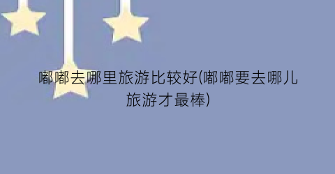 嘟嘟去哪里旅游比较好(嘟嘟要去哪儿旅游才最棒)