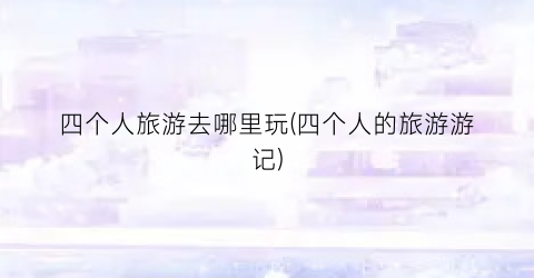 四个人旅游去哪里玩(四个人的旅游游记)