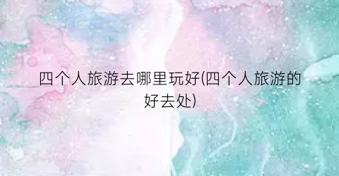 四个人旅游去哪里玩好(四个人旅游的好去处)