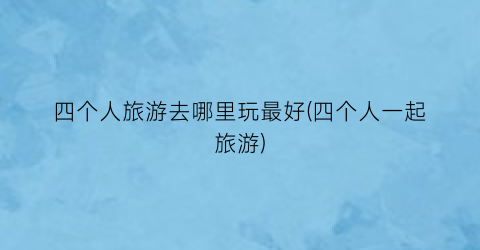 四个人旅游去哪里玩最好(四个人一起旅游)