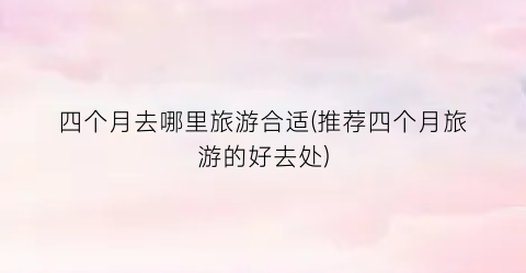 四个月去哪里旅游合适(推荐四个月旅游的好去处)