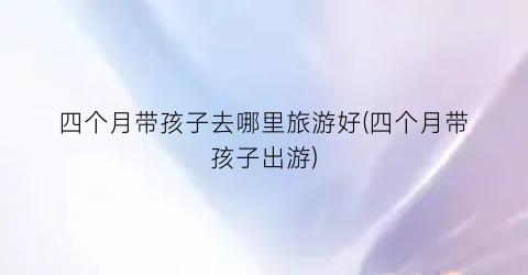 四个月带孩子去哪里旅游好(四个月带孩子出游)