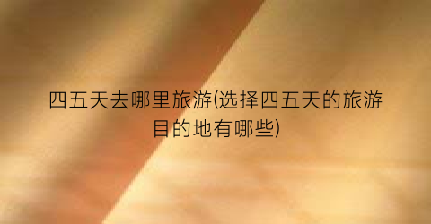 四五天去哪里旅游(选择四五天的旅游目的地有哪些)