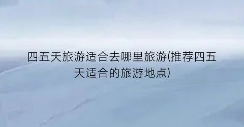四五天旅游适合去哪里旅游(推荐四五天适合的旅游地点)