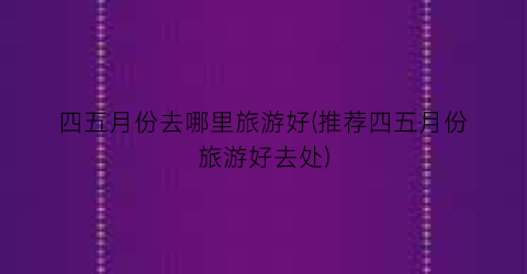 四五月份去哪里旅游好(推荐四五月份旅游好去处)