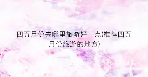 四五月份去哪里旅游好一点(推荐四五月份旅游的地方)