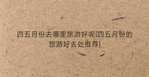 四五月份去哪里旅游好呢(四五月份的旅游好去处推荐)