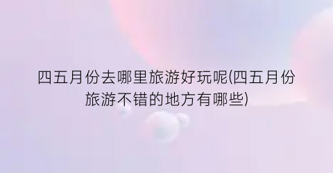 四五月份去哪里旅游好玩呢(四五月份旅游不错的地方有哪些)