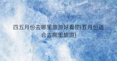 四五月份去哪里旅游好看(四五月份适合去哪里旅游)