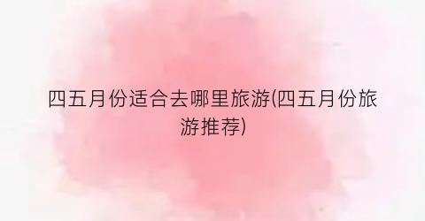 四五月份适合去哪里旅游(四五月份旅游推荐)