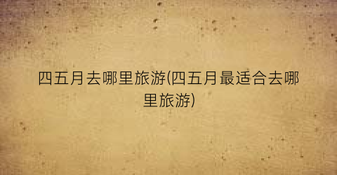四五月去哪里旅游(四五月最适合去哪里旅游)