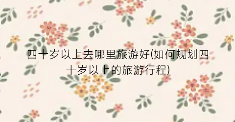 四十岁以上去哪里旅游好(如何规划四十岁以上的旅游行程)